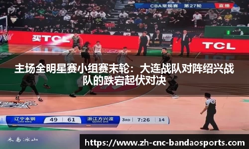 主场全明星赛小组赛末轮：大连战队对阵绍兴战队的跌宕起伏对决